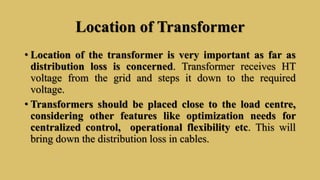Location of Transformer
• Location of the transformer is very important as far as
distribution loss is concerned. Transformer receives HT
voltage from the grid and steps it down to the required
voltage.
• Transformers should be placed close to the load centre,
considering other features like optimization needs for
centralized control, operational flexibility etc. This will
bring down the distribution loss in cables.
 