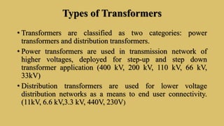 Types of Transformers
• Transformers are classified as two categories: power
transformers and distribution transformers.
• Power transformers are used in transmission network of
higher voltages, deployed for step-up and step down
transformer application (400 kV, 200 kV, 110 kV, 66 kV,
33kV)
• Distribution transformers are used for lower voltage
distribution networks as a means to end user connectivity.
(11kV, 6.6 kV,3.3 kV, 440V, 230V)
 