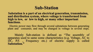Sub-Station
Substation is a part of an electrical generation, transmission,
and distribution system, where voltage is transformed from
high to low, or low to high, or many other important
functions.
Electric power may flow through several substations between generating
plant and consumer, and may be changed in voltage in several steps.
Mainly Sub-station is defined as “The assembly of
apparatus used to same some characteristics (e.g. Voltage, AC to
DC, P.F. , Frequency etc.) of electric supply is called
Substation.”
 