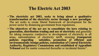 The Electric Act 2003
• The electricity act 2003, seeks to bring about a qualitative
transformation of the electricity sector through a new paradigm.
The act seeks to create liberal framework of development for the
power sector by distancing government from regulations.
• The objectives of the act are to consolidate the laws relating to
generation, distribution trading and use of electricity and generally
for taking measures conductive to development of electricity to all
areas, nationalization of electricity tariff, ensuring transparent
policies regarding subsidies, promotion of efficient and
environmentally benign policies, constitution of Central Electricity
Authority, Regulatory Commissions and established of Appeallate
Tribunal and for matter connected thereafter or incidental thereto”.
 