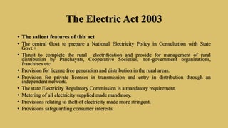 The Electric Act 2003
• The salient features of this act
• The central Govt to prepare a National Electricity Policy in Consultation with State
Govt.+
• Thrust to complete the rural electrification and provide for management of rural
distribution by Panchayats, Cooperative Societies, non-government organizations,
franchises etc.
• Provision for license free generation and distribution in the rural areas.
• Provision for private licenses in transmission and entry in distribution through an
independent network.
• The state Electricity Regulatory Commission is a mandatory requirement.
• Metering of all electricity supplied made mandatory.
• Provisions relating to theft of electricity made more stringent.
• Provisions safeguarding consumer interests.
 