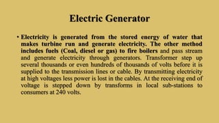 Electric Generator
• Electricity is generated from the stored energy of water that
makes turbine run and generate electricity. The other method
includes fuels (Coal, diesel or gas) to fire boilers and pass stream
and generate electricity through generators. Transformer step up
several thousands or even hundreds of thousands of volts before it is
supplied to the transmission lines or cable. By transmitting electricity
at high voltages less power is lost in the cables. At the receiving end of
voltage is stepped down by transforms in local sub-stations to
consumers at 240 volts.
 
