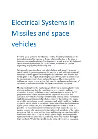 Electrical Systems in
Missiles and space
vehicles
 Now that space operations have become a reality, it is appropriate to review the
 accomplishments of the past and to discuss what must be done in the future to
 insure the operational readiness of our large carrier vehicle systems. Well-planned
 overall systems engineering is the key to this task, with electrical systems
 engineering playing a major subsidiary role.

 When missiles were introduced on a relatively large scale some 25 years ago
 overall electrical systems engineering did not exist as such, although with theV2
 missile the systems approach was being utilized for the first time. In those days
 the designers of the propulsion system provided for the system's electrical needs
 by maintaining the required start and cutoff sequence. The designers of the
 guidance and control system worked their own electrical system and took care of
 the electrical equipment needed for the checkout and launch operations.

 Missiles resulting from this parallel design effort were operational; but to. build,
 checkout, and prepare them for Launching was very expensive and time
 consuming. Relatively early in the research and development phase of the V2
 program the entire system was evaluated for large-scale production. This
 evaluation showed that it was impossible to supply all the electrical components
 needed to achieve the requested production rates. For the first time, this created
 the need for a coordinated overall systems approach which considered checkout
 equipment and the missile as one system. Duplication of functional components,
 signals, power sources, etc., was avoided to simplify the system as much as
 possible. The requirements placed on the overall system created the need for a
 systems engineer who was required to have a thorough knowledge of the various
 subsystems, their operation, and functions. A philosophy was established which
 has been followed since: "Keep the missile system simple; wherever possible,
 keep components out of the missile, especially if they only function during pre-
 flight checkouts." Under these conditions, the entire V2 system was redesigned.

                                           1
 