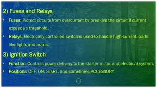 2) Fuses and Relays
• Fuses: Protect circuits from overcurrent by breaking the circuit if current
exceeds a threshold.
• Relays: Electrically controlled switches used to handle high-current loads
like lights and horns.
3) Ignition Switch
• Function: Controls power delivery to the starter motor and electrical system.
• Positions: OFF, ON, START, and sometimes ACCESSORY
 