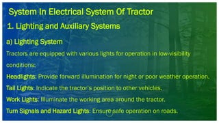 System In Electrical System Of Tractor
1. Lighting and Auxiliary Systems
a) Lighting System
Tractors are equipped with various lights for operation in low-visibility
conditions:
Headlights: Provide forward illumination for night or poor weather operation.
Tail Lights: Indicate the tractor’s position to other vehicles.
Work Lights: Illuminate the working area around the tractor.
Turn Signals and Hazard Lights: Ensure safe operation on roads.
 