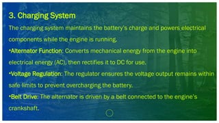 3. Charging System
The charging system maintains the battery’s charge and powers electrical
components while the engine is running.
•Alternator Function: Converts mechanical energy from the engine into
electrical energy (AC), then rectifies it to DC for use.
•Voltage Regulation: The regulator ensures the voltage output remains within
safe limits to prevent overcharging the battery.
•Belt Drive: The alternator is driven by a belt connected to the engine’s
crankshaft.
 
