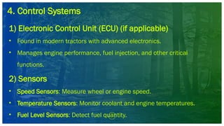 4. Control Systems
1) Electronic Control Unit (ECU) (if applicable)
• Found in modern tractors with advanced electronics.
• Manages engine performance, fuel injection, and other critical
functions.
2) Sensors
• Speed Sensors: Measure wheel or engine speed.
• Temperature Sensors: Monitor coolant and engine temperatures.
• Fuel Level Sensors: Detect fuel quantity.
 