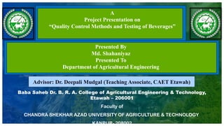 Baba Saheb Dr. B. R. A. College of Agricultural Engineering & Technology,
Etawah – 206001
Faculty of
CHANDRA SHEKHAR AZAD UNIVERSITY OF AGRICULTURE & TECHNOLOGY
KANPUR- 208002
A
Project Presentation on
“Quality Control Methods and Testing of Beverages”
Presented By
Md. Shahaniyaz
Presented To
Department of Agricultural Engineering
Advisor: Dr. Deepali Mudgal (Teaching Associate, CAET Etawah)
 