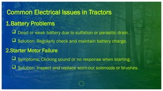 Common Electrical Issues in Tractors
1.Battery Problems
 Dead or weak battery due to sulfation or parasitic drain.
 Solution: Regularly check and maintain battery charge.
2.Starter Motor Failure
 Symptoms: Clicking sound or no response when starting.
 Solution: Inspect and replace worn-out solenoids or brushes.
 