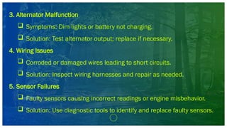 3. Alternator Malfunction
 Symptoms: Dim lights or battery not charging.
 Solution: Test alternator output; replace if necessary.
4. Wiring Issues
 Corroded or damaged wires leading to short circuits.
 Solution: Inspect wiring harnesses and repair as needed.
5. Sensor Failures
 Faulty sensors causing incorrect readings or engine misbehavior.
 Solution: Use diagnostic tools to identify and replace faulty sensors.
 