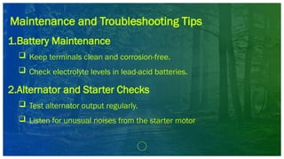 Maintenance and Troubleshooting Tips
1.Battery Maintenance
 Keep terminals clean and corrosion-free.
 Check electrolyte levels in lead-acid batteries.
2.Alternator and Starter Checks
 Test alternator output regularly.
 Listen for unusual noises from the starter motor
 