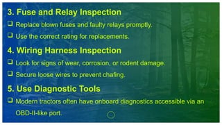 3. Fuse and Relay Inspection
 Replace blown fuses and faulty relays promptly.
 Use the correct rating for replacements.
4. Wiring Harness Inspection
 Look for signs of wear, corrosion, or rodent damage.
 Secure loose wires to prevent chafing.
5. Use Diagnostic Tools
 Modern tractors often have onboard diagnostics accessible via an
OBD-II-like port.
 