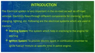 INTRODUCTION
The Electrical system is very important in the on-road as well as off-road
vehicles. Electricity flows through different components for cranking, ignition,
charging, lighting, etc. Following are the electrical systems which are used in
tractors:
 Starting System: The system which help in cranking to the engine for
starting
 Ignition System: To provide electric spark in combustion chamber to
ignite fuel-air mixture at specific time in petrol engine.
 