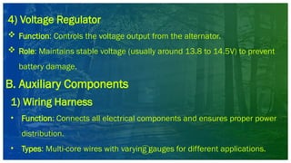 4) Voltage Regulator
 Function: Controls the voltage output from the alternator.
 Role: Maintains stable voltage (usually around 13.8 to 14.5V) to prevent
battery damage.
B. Auxiliary Components
1) Wiring Harness
• Function: Connects all electrical components and ensures proper power
distribution.
• Types: Multi-core wires with varying gauges for different applications.
 