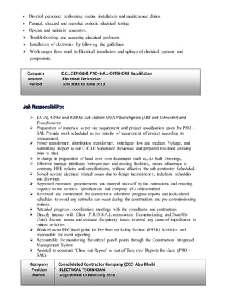  Directed personnel performing routine installation and maintenance duties.
 Planned, directed and recorded periodic electrical testing.
 Operate and maintain generators.
 Troubleshooting and accessing electrical problems.
 Installation of electronics by following the guidelines.
 Work ranges from small to Electrical installation and upkeep of electrical systems and
components.
JJJooobbb RRReeessspppooonnnsssiiibbbiiillliiitttyyy:::
 13. kV, 4.0 kV and 0.38 kV Sub-station MV/LV Switchgears (ABB and Schneider) and
Transformers,
 Preparation of materials as per site requirement and project specification given by PRO -
SAL Provide work scheduled as per priority of requirement of project according to
management.
 Power transformer, distribution transformer, switchgear low and medium Voltage, and
Submitting Report to our C.C.I.C Supervisor Reviewed and prepared red-lined drawing
prior to final.
 In charge in preparation of hand-over over documents such as, As-built Drawings,
 Effective manage interfaces between new and existing facilities, ensure adherence to
company HSE policies and specifications, without affective the sub contractor Scheduled.
 Solved several electrical related issues due to design inconsistency, indefinite schedules
and drawings.
 Approved estimates, procurements and material take-off by the contractors and ensuring
cogency to the technical specification and company (NAMA) standard.
 Reviewed and commented the contractor’s submitted progress reports and look-ahead
schedules to avoid any setbacks can occur during the construction and pre-commissioning
periods.
 Attended progress / coordination meetings with the consultants and contractors.
 Directly interact with Client (P.R.O S.A.L construction Commissioning and Start-Up
Units) discuss, assess and evaluate the priority issues to avoid any cause of impediment in
critical activities...
 Worked as an EPC focal point for Pre Start up Safety Review (PSSR) Activities and
responsible for event reporting.
 Accountable for monitoring the critical punch points through the Construction Integrated
Management System
 Assisted to construct ‘Close out Report’ as part of Turn over Reports for client (PRO -
SAL)
Company Consolidated Contractor Company (CCC) Abu Dhabi
Position ` ELECTRICAL TECHNICIAN
Period August2006 to February 2010
Company C.C.I.C ENGG & PRO-S.A.L-OFFSHORE Kazakhstan
Position Electrical Technician
Period July 2011 to June 2012
 