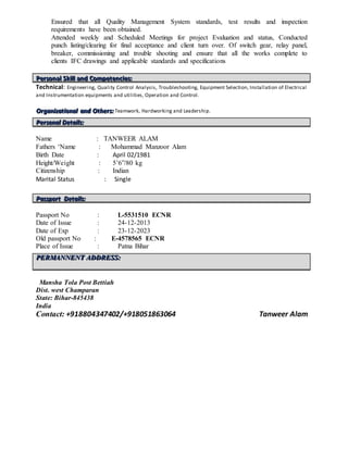 Ensured that all Quality Management System standards, test results and inspection
requirements have been obtained.
Attended weekly and Scheduled Meetings for project Evaluation and status, Conducted
punch listing/clearing for final acceptance and client turn over. Of switch gear, relay panel,
breaker, commissioning and trouble shooting and ensure that all the works complete to
clients IFC drawings and applicable standards and specifications
PPPeeerrrsssooonnnaaalll SSSkkkiiillllll aaannnddd CCCooommmpppeeettteeennnccciiieeesss:::
Technical: Engineering, Quality Control Analysis, Troubleshooting, Equipment Selection, Installation of Electrical
and Instrumentation equipments and utilities, Operation and Control.
OOOrrrgggaaannniiizzzaaatttiiiooonnnaaalll aaannnddd OOOttthhheeerrrsss::: Teamwork, Hardworking and Leadership.
Name : TANWEER ALAM
Fathers ‘Name : Mohammad Manzoor Alam
Birth Date : April 02/1981
Height/Weight : 5’6”/80 kg
Citizenship : Indian
Marital Status : Single
Passport No : L-5531510 ECNR
Date of Issue : 24-12-2013
Date of Exp : 23-12-2023
Old passport No : E-4578565 ECNR
Place of Issue : Patna Bihar
Mansha Tola Post Bettiah
Dist. west Champaran
State: Bihar-845438
India
Contact: +918804347402/+918051863064 Tanweer Alam
PPPeeerrrsssooonnnaaalll DDDeeetttaaaiiilllsss:::
PPPaaasssssspppooorrrttt DDDeeetttaaaiiilllsss:::
PPPEEERRRMMMAAANNNNNNEEENNNTTT AAADDDDDDRRREEESSSSSS:::
 