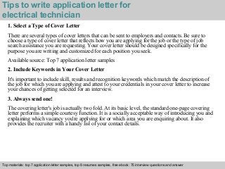 Tips to write application letter for 
electrical technician 
1. Select a Type of Cover Letter 
There are several types of cover letters that can be sent to employers and contacts. Be sure to 
choose a type of cover letter that reflects how you are applying for the job or the type of job 
search assistance you are requesting. Your cover letter should be designed specifically for the 
purpose you are writing and customized for each position you seek. 
Available source: Top 7 application letter samples 
2. Include Keywords in Your Cover Letter 
It's important to include skill, results and recognition keywords which match the description of 
the job for which you are applying and attest to your credentials in your cover letter to increase 
your chances of getting selected for an interview. 
3. Always send one! 
The covering letter's job is actually two fold. At its basic level, the standard one-page covering 
letter performs a simple courtesy function. It is a socially acceptable way of introducing you and 
explaining which vacancy you're applying for or which area you are enquiring about. It also 
provides the recruiter with a handy list of your contact details. 
Top materials: top 7 application letter samples, top 8 resumes samples, free ebook: 75 interview questions and answer 
Interview questions and answers – free download/ pdf and ppt file 
 
