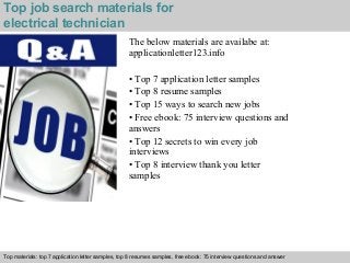 Top job search materials for 
electrical technician 
The below materials are availabe at: 
applicationletter123.info 
• Top 7 application letter samples 
• Top 8 resume samples 
• Top 15 ways to search new jobs 
• Free ebook: 75 interview questions and 
answers 
• Top 12 secrets to win every job 
interviews 
• Top 8 interview thank you letter 
samples 
Top materials: top 7 application letter samples, top 8 resumes samples, free ebook: 75 interview questions and answer 
Interview questions and answers – free download/ pdf and ppt file 
 