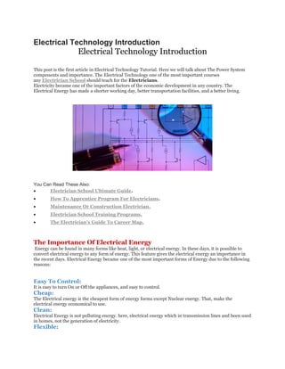 Electrical Technology Introduction Electrical Technology Introduction This post is the first article in Electrical Technology Tutorial. Here we will talk about The Power System components and importance. The Electrical Technology one of the most important courses any Electrician School should teach for the Electricians. Electricity became one of the important factors of the economic development in any country. The Electrical Energy has made a shorter working day, better transportation facilities, and a better living. You Can Read These Also:  Electrician School Ultimate Guide.  How To Apprentice Program For Electricians.  Maintenance Or Construction Electrician.  Electrician School Training Programs.  The Electrician's Guide To Career Map. The Importance Of Electrical Energy Energy can be found in many forms like heat, light, or electrical energy. In these days, it is possible to convert electrical energy to any form of energy. This feature gives the electrical energy an importance in the recent days. Electrical Energy became one of the most important forms of Energy due to the following reasons: Easy To Control: It is easy to turn On or Off the appliances, and easy to control. Cheap: The Electrical energy is the cheapest form of energy forms except Nuclear energy. That, make the electrical energy economical to use. Clean: Electrical Energy is not polluting energy. here, electrical energy which in transmission lines and been used in homes, not the generation of electricity. Flexible:  
