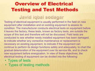 Testing of electrical equipment is usually performed in the field on new
equipment after installation and on existing equipment to assess its
condition. The manufacturer conducts electrical tests on equipment before
it leaves the factory; these tests, known as factory tests, are outside the
scope of this text and therefore will not be discussed. Field tests are
conducted to see whether newly installed equipment has been damaged,
to indicate whether any corrective maintenance or replacement is
necessary on existing equipment, to indicate if the equipment can
continue to perform its design functions safely and adequately, to chart the
gradual deterioration of the equipment over its service life, and to check
new equipment before energization. In view of these objectives, the
electrical testing of equipment can be divided into the following:
• Types of tests
• Types of testing methods
Overview of Electrical
Testing and Test Methods
 