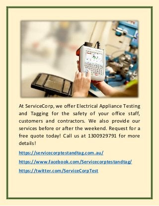 At ServiceCorp, we offer Electrical Appliance Testing
and Tagging for the safety of your office staff,
customers and contractors. We also provide our
services before or after the weekend. Request for a
free quote today! Call us at 1300929791 for more
details!
https://servicecorptestandtag.com.au/
https://www.facebook.com/Servicecorptestandtag/
https://twitter.com/ServiceCorpTest
 