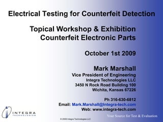 Electrical Testing for Counterfeit Detection

      Topical Workshop & Exhibition
         Counterfeit Electronic Parts

                                       October 1st 2009

                                                 Mark Marshall
                          Vice President of Engineering
                                   Integra Technologies LLC
                              3450 N Rock Road Building 100
                                       Wichita, Kansas 67226

                                     Ph 316-630-6812
               Email: Mark.Marshall@Integra-tech.com
                          Web: www.integra-tech.com
                                                     Your Source for Test & Evaluation
               © 2009 Integra Technologies LLC
 