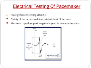 Electrical Testing Of Pacemaker
2.Pulse generator sensing circuit :
 Ability of the device to detect intrinsic beat of the heart
 Measured - peak to peak magnitude (mv) & slew rate(mv/ms)
 
