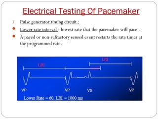 Electrical Testing Of Pacemaker
3.Pulse generator timing circuit :
 Lower rate interval - lowest rate that the pacemaker will pace .
 A paced or non-refractory sensed event restarts the rate timer at
  the programmed rate.
 