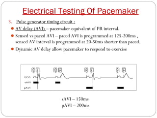 Electrical Testing Of Pacemaker
3. Pulse generator timing circuit :
  AV delay (AVI) – pacemaker equivalent of PR interval.
  Sensed vs paced AVI – paced AVI is programmed at 125-200ms ,
   sensed AV interval is programmed at 20-50ms shorter than paced.
  Dynamic AV delay allow pacemaker to respond to exercise




                          sAVI – 150ms
                          pAVI – 200ms
 
