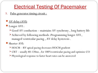 Electrical Testing Of Pacemaker
3. Pulse generator timing circuit :

 AV delay (AVI)
 Longer AVI :
    Good AV conduction – maintains AV synchrony , long battery life
    Achieved by following methods :Programming longer AVI ,
    managed ventricular pacing , AV delay hysteresis .
 Shorter AVI:
    HOCM – RV apical pacing decreases HOCM gradient
    CRT – usually 80-120ms , for 100%ventricular pacing and optimize CO
    Physiological response to faster heart rates can be answered
 