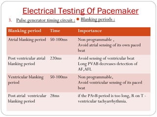 Electrical Testing Of Pacemaker
3. Pulse generator timing circuit :  Blanking periods :

Blanking period        Time         Importance
Atrial blanking period 50-100ms     Non programmable ,
                                    Avoid atrial sensing of its own paced
                                    beat
Post ventricular atrial 220ms       Avoid sensing of ventricular beat
blanking period                     Long PVAB decreases detection of
                                    AF,AFL
Ventricular blanking   50-100ms     Non programmable,
period                              Avoid ventricular sensing of its paced
                                    beat
Post atrial ventricular 28ms        if the PAvB period is too long, R on T -
blanking period                     ventricular tachyarrhythmia.
 