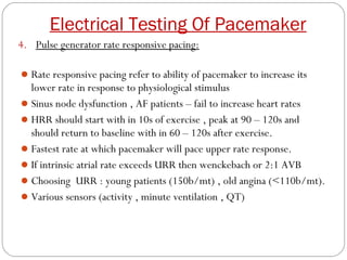 Electrical Testing Of Pacemaker
4. Pulse generator rate responsive pacing:

 Rate responsive pacing refer to ability of pacemaker to increase its
  lower rate in response to physiological stimulus
 Sinus node dysfunction , AF patients – fail to increase heart rates
 HRR should start with in 10s of exercise , peak at 90 – 120s and
  should return to baseline with in 60 – 120s after exercise.
 Fastest rate at which pacemaker will pace upper rate response.
 If intrinsic atrial rate exceeds URR then wenckebach or 2:1 AVB
 Choosing URR : young patients (150b/mt) , old angina (<110b/mt).
 Various sensors (activity , minute ventilation , QT)
 