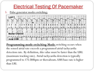 Electrical Testing Of Pacemaker
5. Pulse generator modes switching:




 Programming mode switching Mode switching occurs when
 the sensed atrial rate exceeds a programmed atrial tachycardia
 detection rate. By definition, this value must be faster than the URL
 (maximum tracking rate). Atrial tachycardia detection is typically
 programmed to 175-l88bpm or thereabouts.AMS base rate is higher
 than LRI.
 