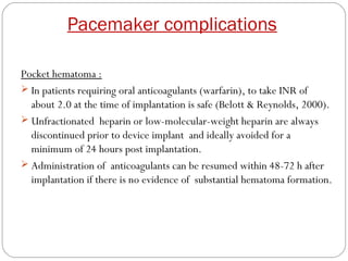Pacemaker complications

Pocket hematoma :
 In patients requiring oral anticoagulants (warfarin), to take INR of
  about 2.0 at the time of implantation is safe (Belott & Reynolds, 2000).
 Unfractionated heparin or low-molecular-weight heparin are always
  discontinued prior to device implant and ideally avoided for a
  minimum of 24 hours post implantation.
 Administration of anticoagulants can be resumed within 48-72 h after
  implantation if there is no evidence of substantial hematoma formation.
 