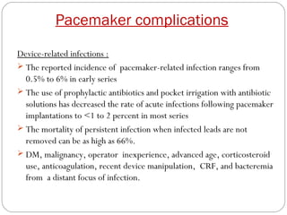 Pacemaker complications
Device-related infections :
 The reported incidence of pacemaker-related infection ranges from
  0.5% to 6% in early series
 The use of prophylactic antibiotics and pocket irrigation with antibiotic
  solutions has decreased the rate of acute infections following pacemaker
  implantations to <1 to 2 percent in most series
 The mortality of persistent infection when infected leads are not
  removed can be as high as 66%.
 DM, malignancy, operator inexperience, advanced age, corticosteroid
  use, anticoagulation, recent device manipulation, CRF, and bacteremia
  from a distant focus of infection.
 