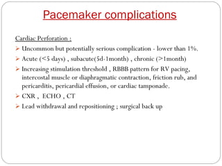 Pacemaker complications
Cardiac Perforation :
 Uncommon but potentially serious complication - lower than 1%.
 Acute (<5 days) , subacute(5d-1month) , chronic (>1month)
 Increasing stimulation threshold , RBBB pattern for RV pacing,
  intercostal muscle or diaphragmatic contraction, friction rub, and
  pericarditis, pericardial effusion, or cardiac tamponade.
 CXR , ECHO , CT
 Lead withdrawal and repositioning ; surgical back up
 