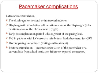 Pacemaker complications
Extracardiac stimulation
 The diaphragm or pectoral or intercostal muscles
 Diaphragmatic stimulation - direct stimulation of the diaphragm (left)
  or stimulation of the phrenic nerve (right).
 Early postimplantation period , dislodgment of the pacing lead.
 MC in patients with LV coronary vein branch lead placement for CRT
 Output pacing importance (testing and treatment)
 Pectoral stimulation - incorrect orientation of the pacemaker or a
  current leak from a lead insulation failure or exposed connector.
 