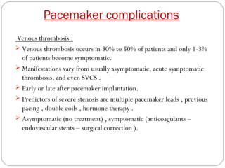 Pacemaker complications
Venous thrombosis :
 Venous thrombosis occurs in 30% to 50% of patients and only 1-3%
  of patients become symptomatic.
 Manifestations vary from usually asymptomatic, acute symptomatic
  thrombosis, and even SVCS .
 Early or late after pacemaker implantation.
 Predictors of severe stenosis are multiple pacemaker leads , previous
  pacing , double coils , hormone therapy .
 Asymptomatic (no treatment) , symptomatic (anticoagulants –
  endovascular stents – surgical correction ).
 