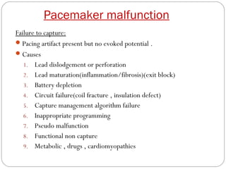 Pacemaker malfunction
Failure to capture:
 Pacing artifact present but no evoked potential .
 Causes
   1. Lead dislodgement or perforation
   2. Lead maturation(inflammation/fibrosis)(exit block)
   3. Battery depletion
   4. Circuit failure(coil fracture , insulation defect)
   5. Capture management algorithm failure
   6. Inappropriate programming
   7. Pseudo malfunction
   8. Functional non capture
   9. Metabolic , drugs , cardiomyopathies
 