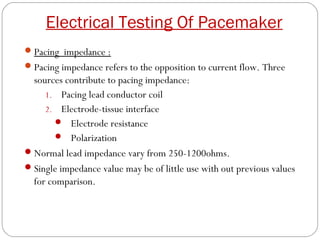 Electrical Testing Of Pacemaker
 Pacing impedance :
 Pacing impedance refers to the opposition to current flow. Three
  sources contribute to pacing impedance:
     1. Pacing lead conductor coil
     2. Electrode-tissue interface
         Electrode resistance
         Polarization
 Normal lead impedance vary from 250-1200ohms.
 Single impedance value may be of little use with out previous values
  for comparison.
 