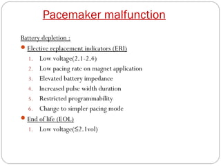 Pacemaker malfunction
Battery depletion :
 Elective replacement indicators (ERI)
   1. Low voltage(2.1-2.4)
   2. Low pacing rate on magnet application
   3. Elevated battery impedance
   4. Increased pulse width duration
   5. Restricted programmability
   6. Change to simpler pacing mode
 End of life (EOL)
   1. Low voltage(≤2.1vol)
 