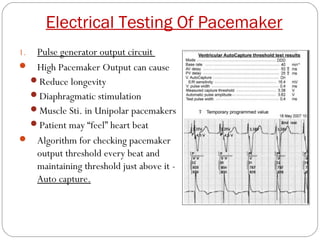 Electrical Testing Of Pacemaker
1.Pulse generator output circuit
 High Pacemaker Output can cause
 Reduce longevity
 Diaphragmatic stimulation
 Muscle Sti. in Unipolar pacemakers
 Patient may “feel” heart beat
 Algorithm for checking pacemaker
  output threshold every beat and
  maintaining threshold just above it -
  Auto capture.
 