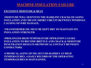 62
MACHINE INSULATION FAILURE
EXCESSIVE MOISTURE & HEAT
•MOISTURE WILL SEEP INTO THE HAIRLINE CRACKS OFAGING
INSULATION AND CREATE SHORT CIRCUIT BETWEEN WINDINGS
CAUSING SEVERE DAMAGE.
•TRANSFORMER OIL MUST BE KEPT DRY TO MAINTAIN ITS
INSULATION STRENGTH.
•PROLONGED HIGH TEMPERATURE OPERATION CAUSES
INSULATION TO BECOME BRITTLE AND CRACK & MOISTURE
PENETRATION RESULTS OR PHYSICAL CONTACT BETWEEN
CONDUCTORS.
•CHEMICALAGING OF OIL OCCURS RAPIDLY AT HIGH
TEMPERATURES. A DAILY RECORD OF THE OPERATING
TEMPERATURES IS MAINTAINED.
 