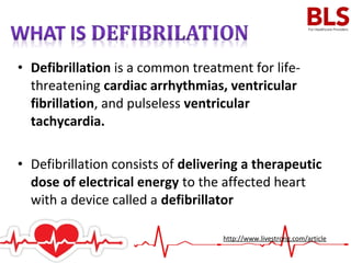 • Defibrillation is a common treatment for life-
threatening cardiac arrhythmias, ventricular
fibrillation, and pulseless ventricular
tachycardia.
• Defibrillation consists of delivering a therapeutic
dose of electrical energy to the affected heart
with a device called a defibrillator
http://www.livestrong.com/article
 