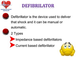 • Defibrillator is the device used to deliver
that shock and it can be manual or
automatic.
• 2 Types
• Impedance based defibrillators
• Current based defibrillator
 