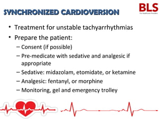 SYNCHRONIZED CARDIOVERSIONSYNCHRONIZED CARDIOVERSION
• Treatment for unstable tachyarrhythmias
• Prepare the patient:
– Consent (if possible)
– Pre-medicate with sedative and analgesic if
appropriate
– Sedative: midazolam, etomidate, or ketamine
– Analgesic: fentanyl, or morphine
– Monitoring, gel and emergency trolley
 