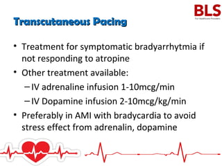 Transcutaneous PacingTranscutaneous Pacing
• Treatment for symptomatic bradyarrhytmia if
not responding to atropine
• Other treatment available:
–IV adrenaline infusion 1-10mcg/min
–IV Dopamine infusion 2-10mcg/kg/min
• Preferably in AMI with bradycardia to avoid
stress effect from adrenalin, dopamine
 
