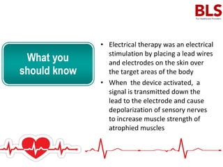 • Electrical therapy was an electrical
stimulation by placing a lead wires
and electrodes on the skin over
the target areas of the body
• When the device activated, a
signal is transmitted down the
lead to the electrode and cause
depolarization of sensory nerves
to increase muscle strength of
atrophied muscles
 