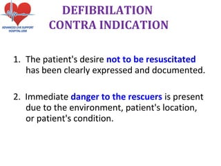 1. The patient's desire not to be resuscitated
has been clearly expressed and documented.
2. Immediate danger to the rescuers is present
due to the environment, patient's location,
or patient's condition.
DEFIBRILATION
CONTRA INDICATION
 