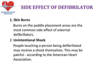 1. Skin Burns
Burns on the paddle placement areas are the
most common side effect of external
defibrillators.
2. Unintentional Shock
People touching a person being defibrillated
may receive a shock themselves. This may be
painful - according to the American Heart
Association.
SIDE EFFECT OF DEFIBRILATOR
 